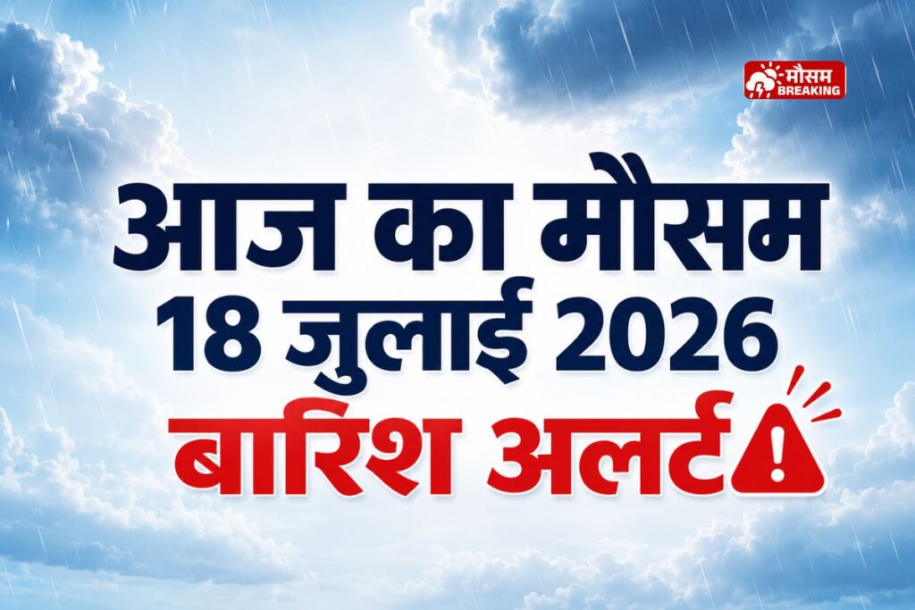आज का मौसम 18 जुलाई 2026 देशभर में बारिश और मानसून अपडेट